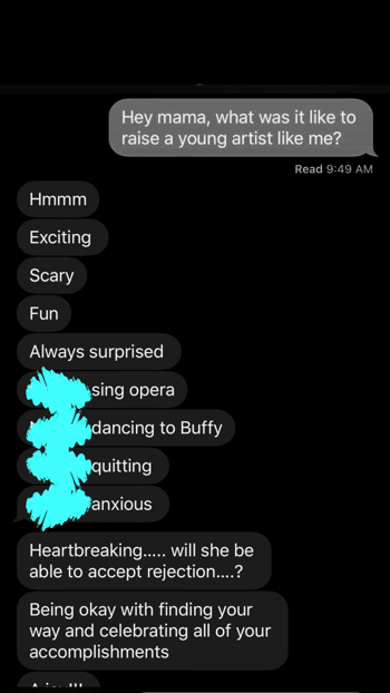 Screenshot of a text between an artist and their parent. The artist asks, "Hey mama, what was it like to raise a young artist like me?" The parent responds, "Hmmm, exciting, scary, fun, always surprised. You sing opera. You dancing to Buffy. You quitting. You anxious. Hearbreaking...will she be able to accept rejection...? Being okay with finding your way and celebrating all of your accomplishments."