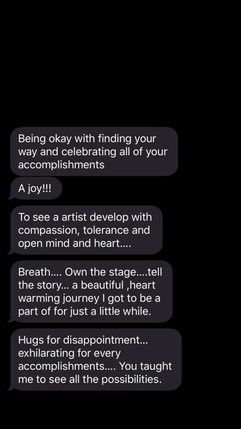 Screenshot between artist and parent, continued. The parent answers, "A joy!!! To see an artist develop with compassion, tolerance and open mind and heart...Breath...own the stage...tell the story...a beautiful, heartwarming journey I got to be a part of for just a little while. Hugs for disappointment....exhilarating for every accomplishment. You taught me to see all of the possibilities." 