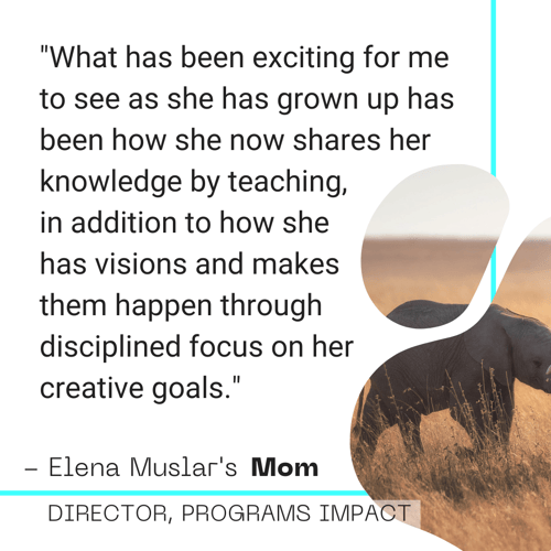 Simple graphic with a photo of two elephants and the following quote: "What has been exciting for me to see as she has grown up has been how she now shares her knowledge by teaching,  in addition to how she  has visions and makes  them happen through  disciplined focus on her  creative goals."