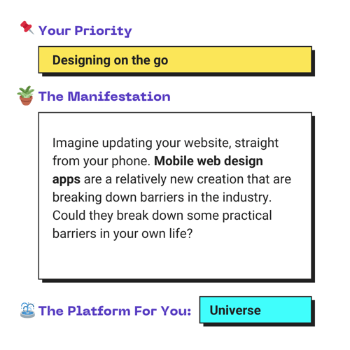 Your Priority: Designing on the go. The Manifestation: Imagine updating your website, straight from your phone. Mobile web design apps are a relatively new creation that are breaking down barriers in the industry. Could they break down some practical barriers in your own life? The Platform For You: Universe.