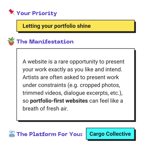 Your Priority: Letting your portfolio shine. The Manifestation: A website is a rare opportunity to present your work exactly as you like and intend. Artists are often asked to present work under constraints (e.g. cropped photos, trimmed videos, dialogue excerpts, etc.), so portfolio-first websites can feel like a breath of fresh air. The Platform For You: Cargo Collective.