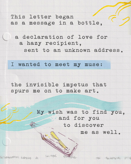 This letter began as a message in a bottle, a declaration of love for a hazy recipient, sent to an unknown address. I wanted to meet my muse: the invisible impetus that spurs me on to make art. My wish was to find you, and for you to discover me as well. 