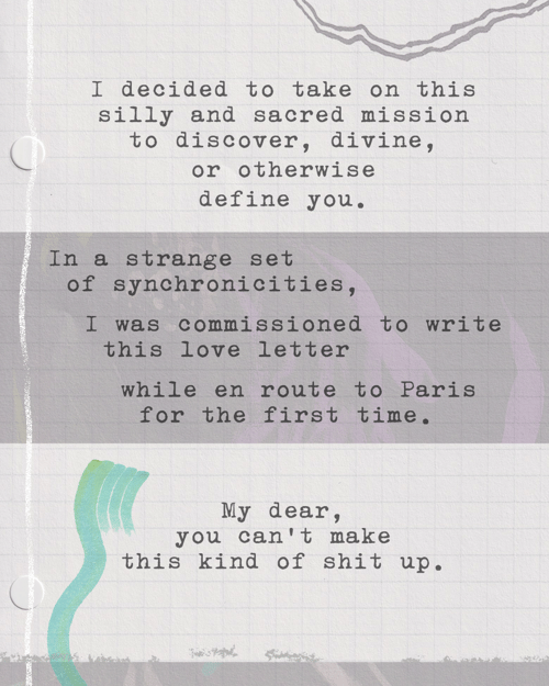 I decided to take on this silly and sacred mission to discover, divine, or otherwise define you. In a strange set of synchronicities, I was commissioned to write this love letter while en route to Paris for the first time. My dear, you can’t make this kind of shit up.