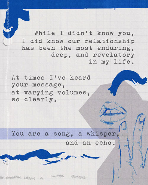 While I didn’t know you, I did know our relationship has been the most enduring, deep, and revelatory in my life. At times I’ve heard your message, at varying volumes, so clearly. You are a song, a whisper, and an echo.