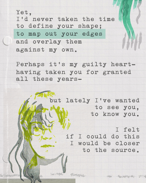Yet, I’d never taken the time to define your shape; to map out your edges and overlay them against my own. Perhaps it’s my guilty heart—having taken you for granted all these years—but lately I’ve wanted to see you, to know you. I felt if I could do this I would be closer to the source.