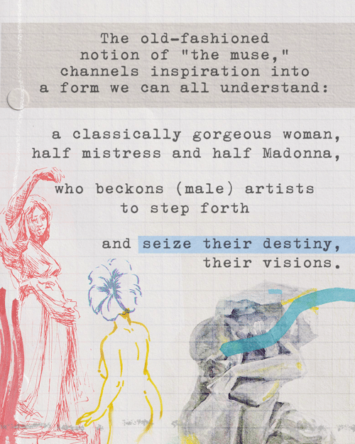 The old-fashioned notion of “the muse,” channels inspiration into a form we can all understand: a classically gorgeous woman, half mistress and half Madonna, who beckons (male) artists to step forth and seize their destiny, their visions.