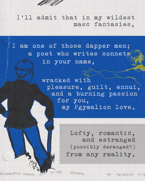 I’ll admit that in my wildest masc fantasies, I am one of those dapper men; a poet who writes sonnets in your name, wracked with pleasure, guilt, ennui, and a burning passion for you, my Pgymalion love. Lofty, romantic, and estranged (possibly deranged?) from any reality. 