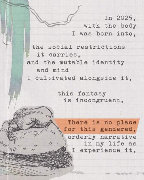 In 2025, with the body I was born into, the social restrictions it carries, and the mutable identity and mind I cultivated alongside it, this fantasy is incongruent. There is no place for this gendered, orderly narrative in my life as I experience it.
