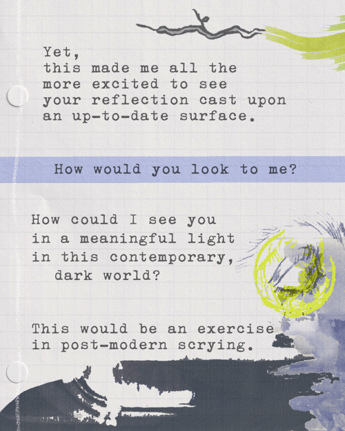 Yet, this made me all the more excited to see your reflection cast upon an up-to-date surface. How would you look to me? How could I see you in a meaningful light in this contemporary, dark world? This would be an exercise in post-modern scrying. 