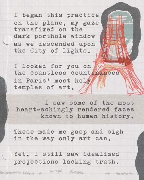 I began this practice on the plane, my gaze transfixed on the dark porthole window as we descended upon the City of Lights. I looked for you on the countless countenances in Paris’ most holy temples of art. I saw some of the most heart-achingly rendered faces known to human history. These made me gasp and sigh in the way only art can. Yet, I still saw idealized projections lacking truth.
