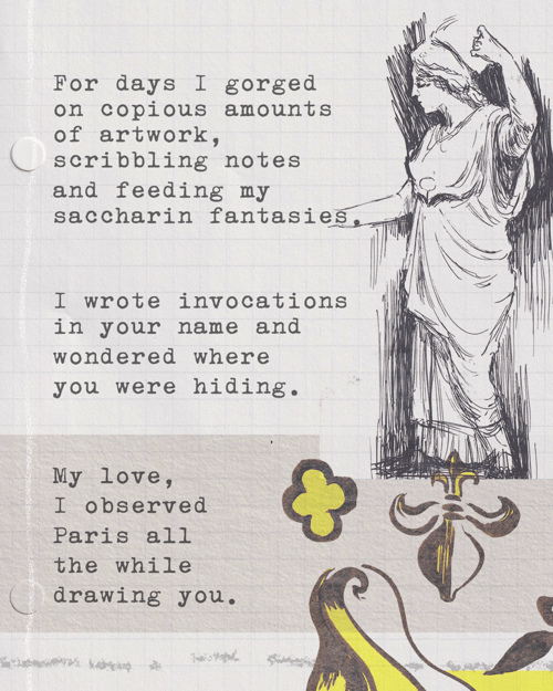 For days I gorged on copious amounts of artwork, scribbling notes and feeding my saccharin fantasies. I wrote invocations in your name and wondered where you were hiding. My love, I observed Paris all the while drawing you.