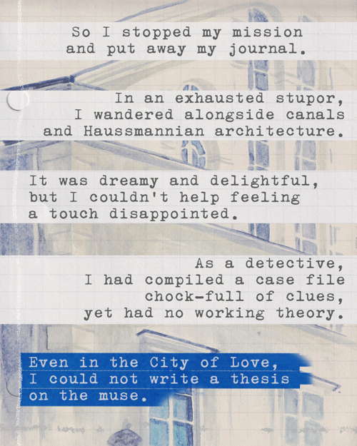 So I stopped my mission and put away my journal. In an exhausted stupor, I wandered alongside canals and Haussmannian architecture. It was dreamy and delightful, but I couldn’t help feeling a touch disappointed. As a detective, I had compiled a case file chock-full of clues, yet had no working theory. Even in the City of Love, I could not write a thesis on the muse.