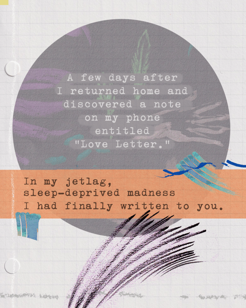 A few days after I returned home and discovered a note on my phone entitled “Love Letter.” In my jetlag, sleep-deprived madness I had finally written to you.