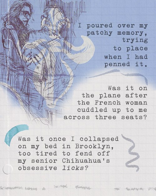 I poured over my patchy memory, trying to place when I had penned it. Was it on the plane after the French woman cuddled up to me across three seats? Was it once I collapsed on my bed in Brooklyn, too tired to fend off my senior Chihuahua’s obsessive licks?