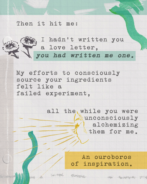 Then it hit me: I hadn’t written you a love letter, you had written me one. My efforts to consciously source your ingredients felt like a failed experiment, all the while you were unconsciously alchemizing them for me. An ouroboros of inspiration. 