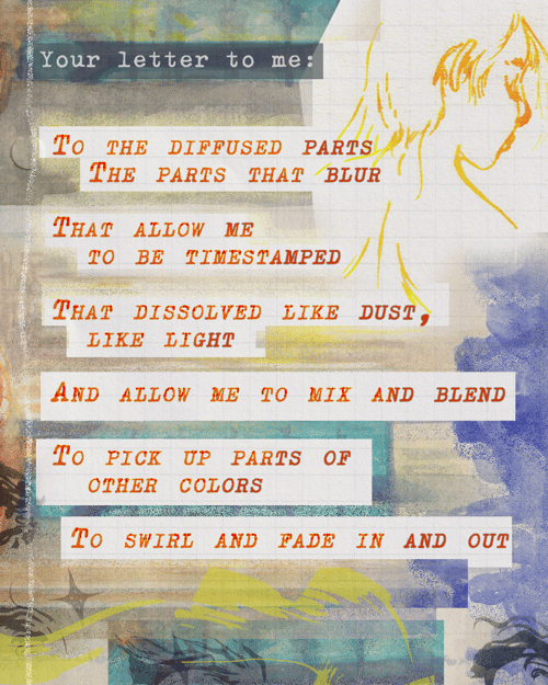 Your letter to me:   To the diffused parts The parts that blur That allow me to be timestamped That dissolved like dust, like light And allow me to mix and blend To pick up parts of other colors To swirl and fade in and out