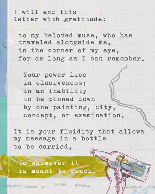 I will end this correspondence with gratitude: to my beloved muse, who has traveled alongside me, in the corner of my eye, for as long as I can remember. Your power lies in elusiveness; in an inability to be pinned down by one painting, city, concept, or examination. It is your fluidity that allows my message in a bottle to be carried, to whomever it is meant to reach.